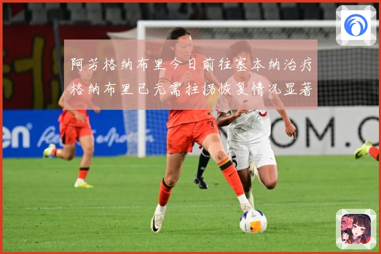 阿芳格纳布里今日前往塞本纳治疗格纳布里已无需拄拐恢复情况显著成长观察