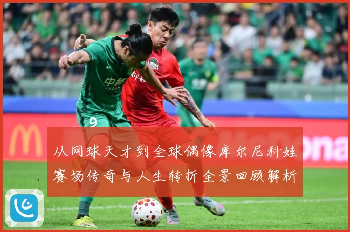 从网球天才到全球偶像库尔尼科娃赛场传奇与人生转折全景回顾解析