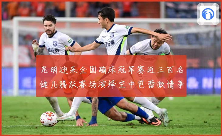 昆明迎来全国蹦床冠军赛近三百名健儿腾跃赛场演绎空中芭蕾激情争成长观察