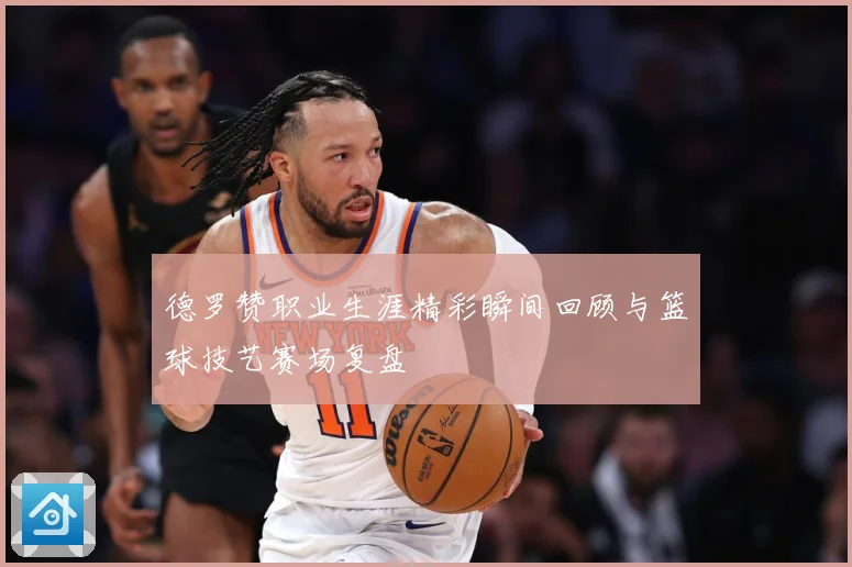 德罗赞职业生涯精彩瞬间回顾与篮球技艺赛场复盘