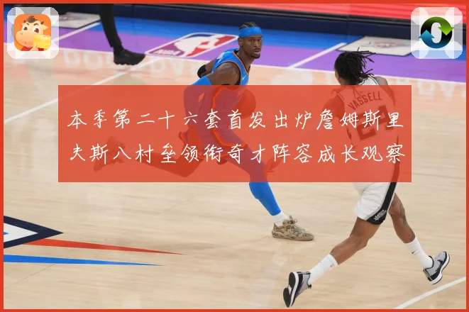 本季第二十六套首发出炉詹姆斯里夫斯八村垒领衔奇才阵容成长观察